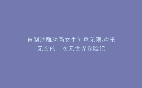 自制沙雕动画女生创意无限,欢乐无穷的二次元世界探险记