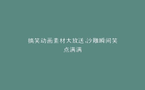 搞笑动画素材大放送,沙雕瞬间笑点满满