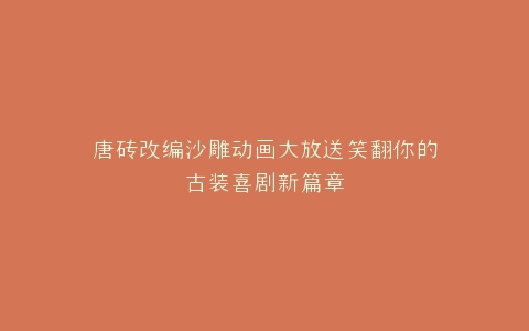 唐砖改编沙雕动画大放送笑翻你的古装喜剧新篇章