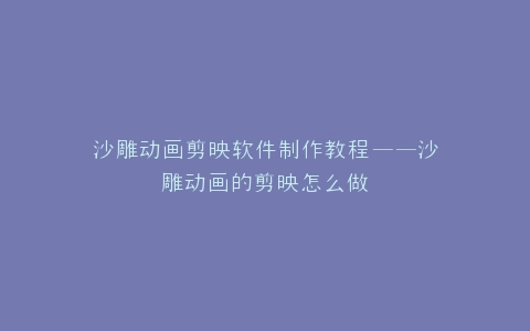 沙雕动画剪映软件制作教程——沙雕动画的剪映怎么做