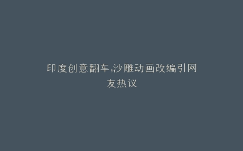 印度创意翻车,沙雕动画改编引网友热议