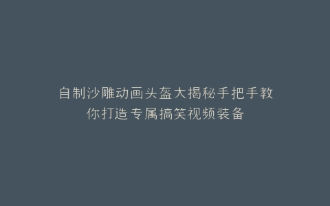 自制沙雕动画头盔大揭秘手把手教你打造专属搞笑视频装备