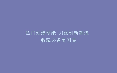 热门动漫壁纸 AI绘制新潮流 收藏必备美图集