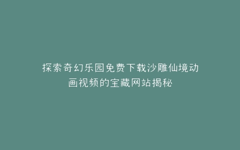 探索奇幻乐园免费下载沙雕仙境动画视频的宝藏网站揭秘