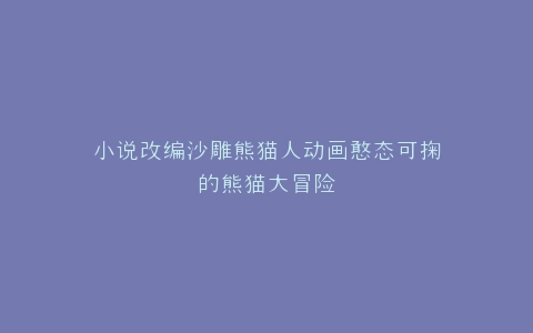 小说改编沙雕熊猫人动画憨态可掬的熊猫大冒险