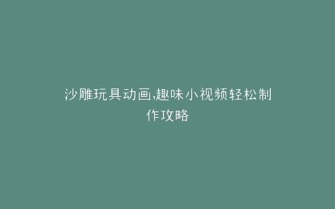 沙雕玩具动画,趣味小视频轻松制作攻略