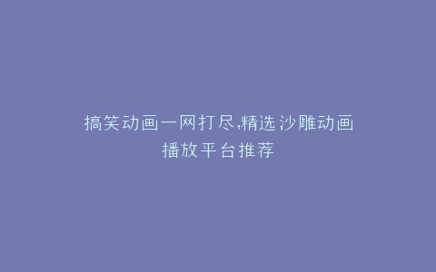 搞笑动画一网打尽,精选沙雕动画播放平台推荐