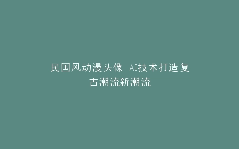 民国风动漫头像 AI技术打造复古潮流新潮流
