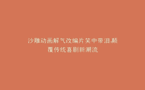 沙雕动画解气改编片笑中带泪,颠覆传统喜剧新潮流