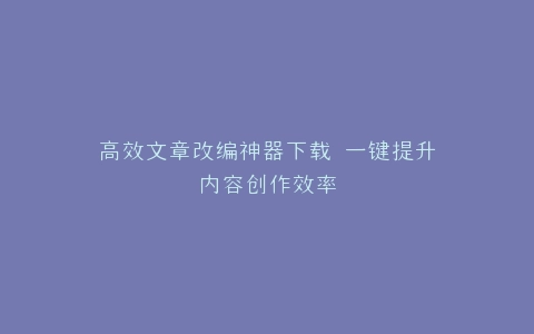 高效文章改编神器下载 一键提升内容创作效率