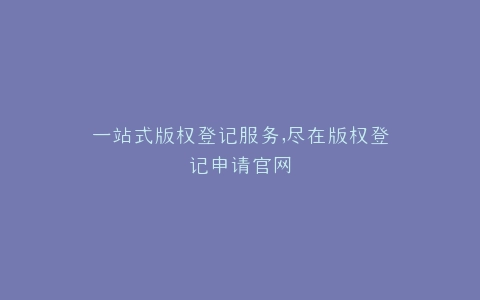 一站式版权登记服务,尽在版权登记申请官网