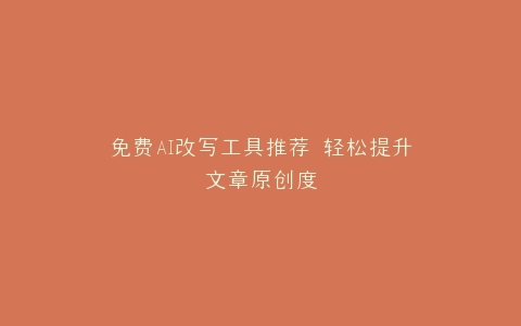 免费AI改写工具推荐 轻松提升文章原创度