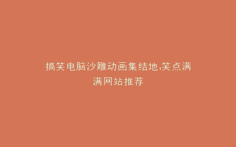 搞笑电脑沙雕动画集结地,笑点满满网站推荐