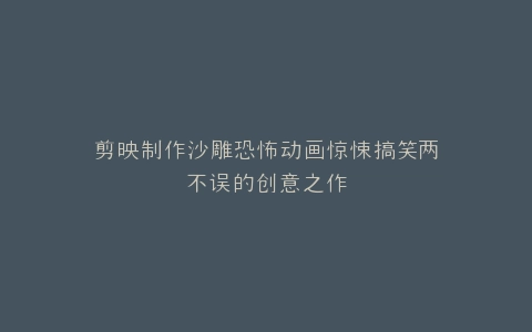 剪映制作沙雕恐怖动画惊悚搞笑两不误的创意之作
