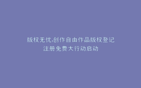 版权无忧,创作自由作品版权登记注册免费大行动启动