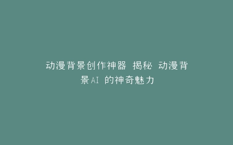 动漫背景创作神器 揭秘 动漫背景AI 的神奇魅力