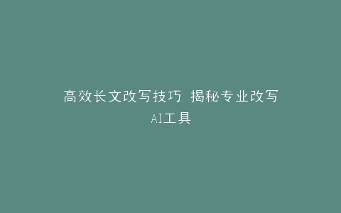 高效长文改写技巧 揭秘专业改写AI工具