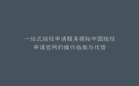 一站式版权申请服务揭秘中国版权申请官网的操作指南与优势