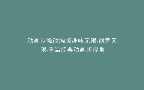 动画沙雕改编版趣味无限,创意无限,重温经典动画新视角