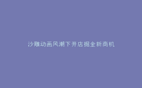 沙雕动画风潮下开店掘金新商机