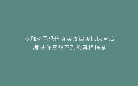 沙雕动画恐怖真实改编版惊悚背后,那些你意想不到的真相揭露