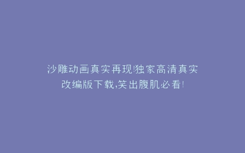 沙雕动画真实再现独家高清真实改编版下载,笑出腹肌必看