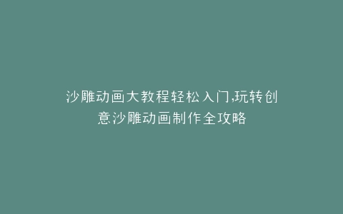 沙雕动画大教程轻松入门,玩转创意沙雕动画制作全攻略