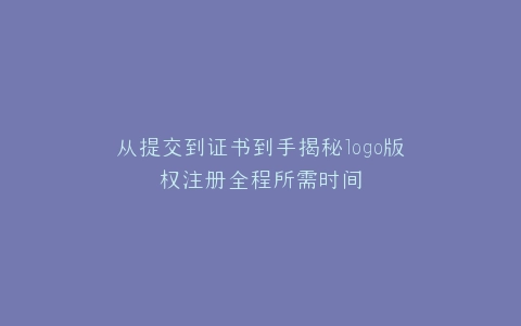 从提交到证书到手揭秘logo版权注册全程所需时间