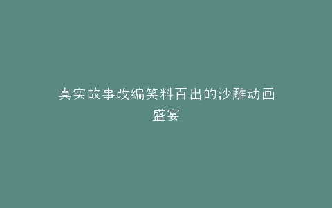 真实故事改编笑料百出的沙雕动画盛宴