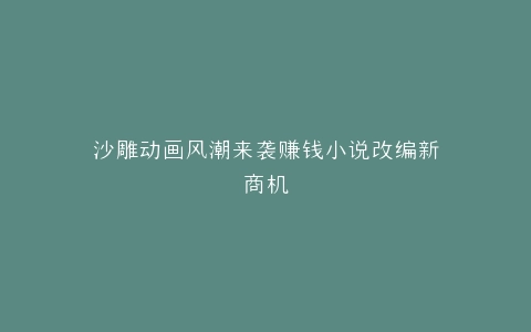 沙雕动画风潮来袭赚钱小说改编新商机