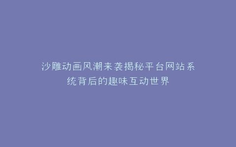沙雕动画风潮来袭揭秘平台网站系统背后的趣味互动世界