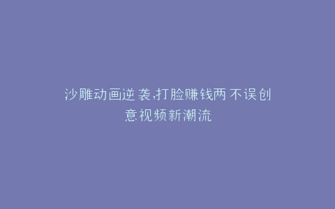 沙雕动画逆袭,打脸赚钱两不误创意视频新潮流