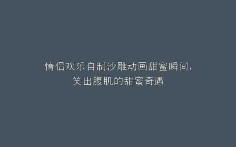 情侣欢乐自制沙雕动画甜蜜瞬间,笑出腹肌的甜蜜奇遇