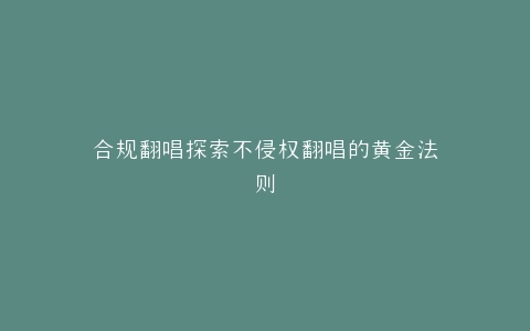 合规翻唱探索不侵权翻唱的黄金法则