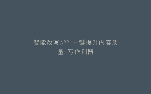 智能改写APP 一键提升内容质量 写作利器