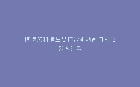 惊悚笑料横生恐怖沙雕动画自制电影大狂欢