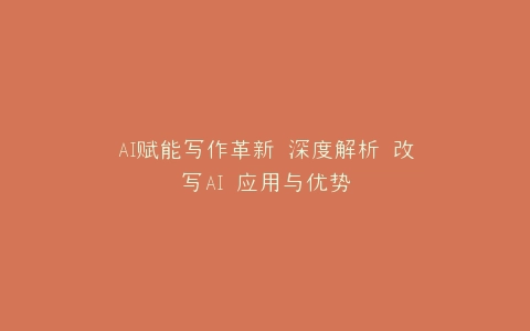 AI赋能写作革新 深度解析 改写AI 应用与优势