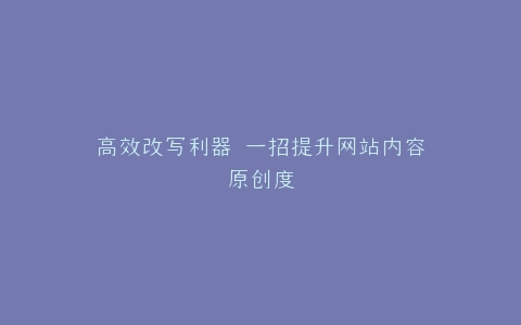 高效改写利器 一招提升网站内容原创度