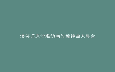 爆笑还原沙雕动画改编神曲大集合