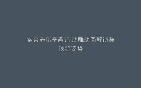 宿舍养猪奇遇记,沙雕动画解锁赚钱新姿势