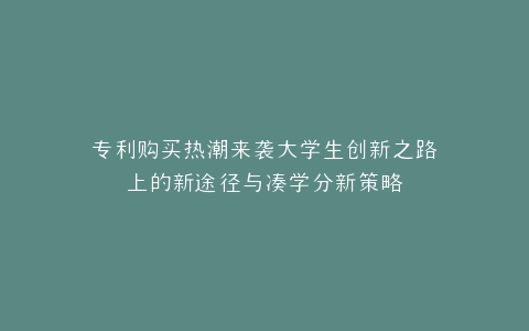 专利购买热潮来袭大学生创新之路上的新途径与凑学分新策略