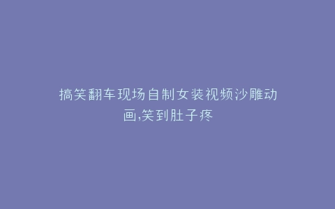 搞笑翻车现场自制女装视频沙雕动画,笑到肚子疼