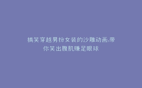 搞笑穿越男扮女装的沙雕动画,带你笑出腹肌赚足眼球