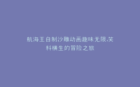 航海王自制沙雕动画趣味无限,笑料横生的冒险之旅