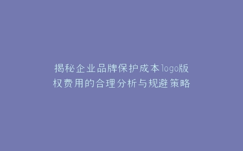 揭秘企业品牌保护成本logo版权费用的合理分析与规避策略