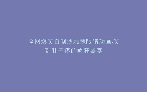 全网爆笑自制沙雕辣眼睛动画,笑到肚子疼的疯狂盛宴