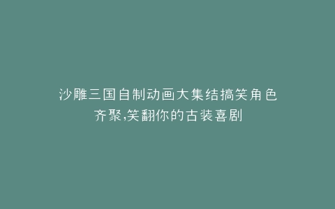 沙雕三国自制动画大集结搞笑角色齐聚,笑翻你的古装喜剧