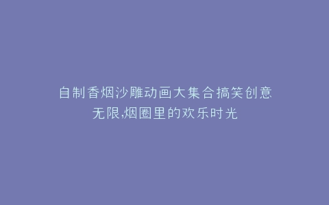 自制香烟沙雕动画大集合搞笑创意无限,烟圈里的欢乐时光