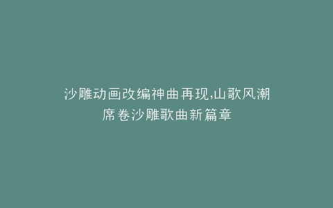 沙雕动画改编神曲再现,山歌风潮席卷沙雕歌曲新篇章