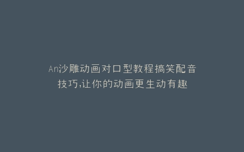 An沙雕动画对口型教程搞笑配音技巧,让你的动画更生动有趣